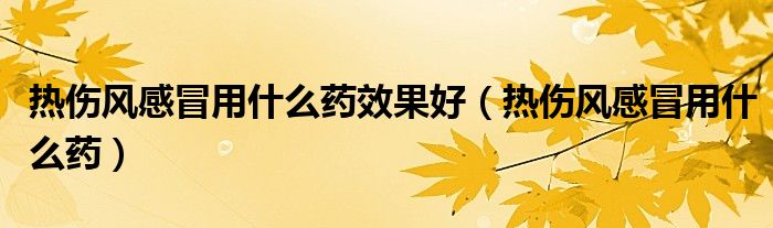 熱傷風(fēng)感冒用什么藥效果好（熱傷風(fēng)感冒用什么藥）