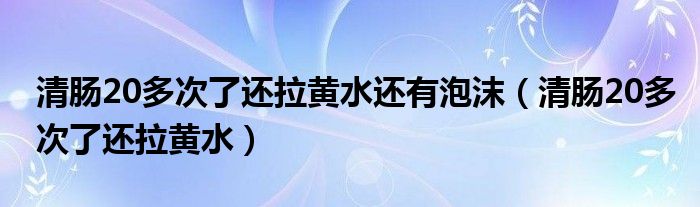 清腸20多次了還拉黃水還有泡沫（清腸20多次了還拉黃水）