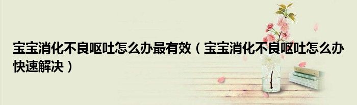 寶寶消化不良嘔吐怎么辦最有效（寶寶消化不良嘔吐怎么辦快速解決）
