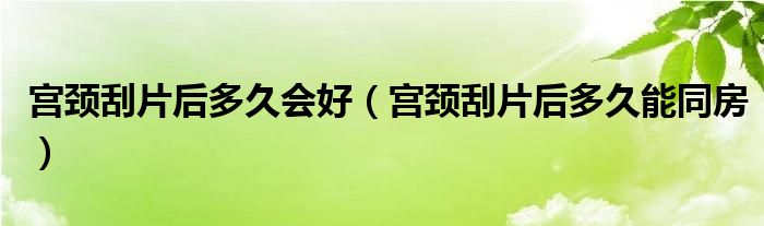 宮頸刮片后多久會好（宮頸刮片后多久能同房）