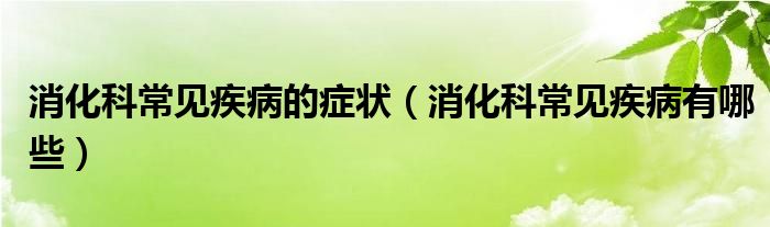 消化科常見疾病的癥狀(消化科常見疾病有哪些)