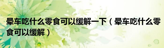 暈車吃什么零食可以緩解一下（暈車吃什么零食可以緩解）