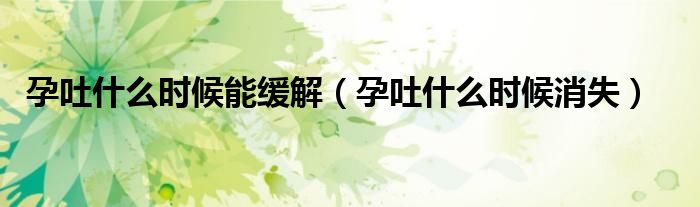 孕吐什么時(shí)候能緩解（孕吐什么時(shí)候消失）
