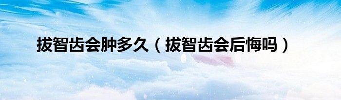 拔智齒會腫多久(拔智齒會后悔嗎)