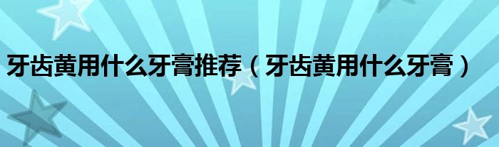 牙齒黃用什么牙膏推薦（牙齒黃用什么牙膏）