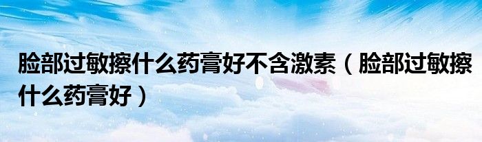 臉部過敏擦什么藥膏好不含激素（臉部過敏擦什么藥膏好）