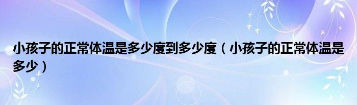 小孩子的正常體溫是多少度到多少度（小孩子的正常體溫是多少）