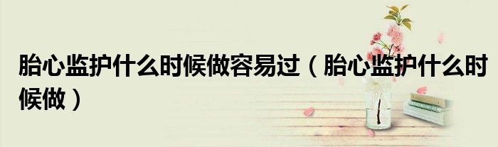 胎心監(jiān)護(hù)什么時(shí)候做容易過(guò)（胎心監(jiān)護(hù)什么時(shí)候做）