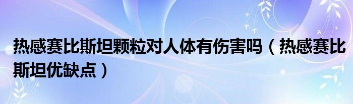 熱感賽比斯坦顆粒對人體有傷害嗎（熱感賽比斯坦優(yōu)缺點）