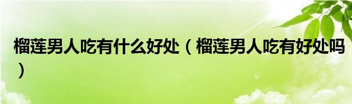 榴蓮男人吃有什么好處（榴蓮男人吃有好處嗎）