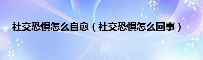社交恐懼怎么自愈（社交恐懼怎么回事）