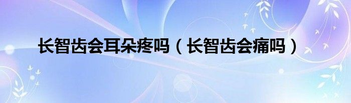 長智齒會耳朵疼嗎（長智齒會痛嗎）