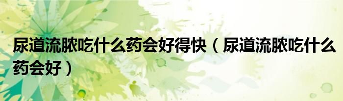 尿道流膿吃什么藥會(huì)好得快（尿道流膿吃什么藥會(huì)好）