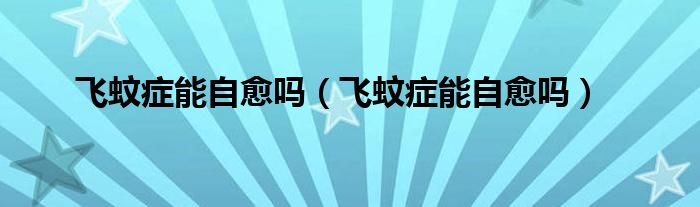 飛蚊癥能自愈嗎（飛蚊癥能自愈嗎）