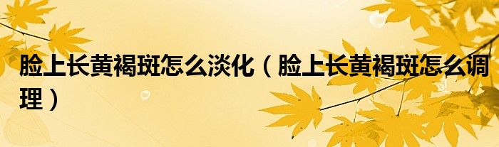 臉上長(zhǎng)黃褐斑怎么淡化（臉上長(zhǎng)黃褐斑怎么調(diào)理）
