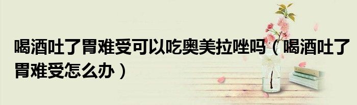喝酒吐了胃難受可以吃?shī)W美拉唑嗎（喝酒吐了胃難受怎么辦）
