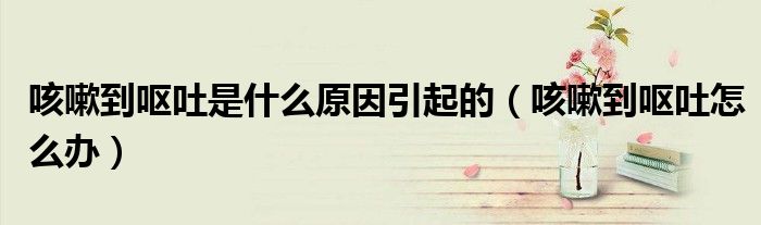 咳嗽到嘔吐是什么原因引起的（咳嗽到嘔吐怎么辦）