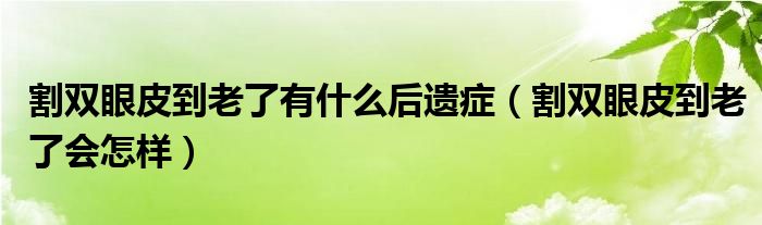 割雙眼皮到老了有什么后遺癥(割雙眼皮到老了會怎樣)