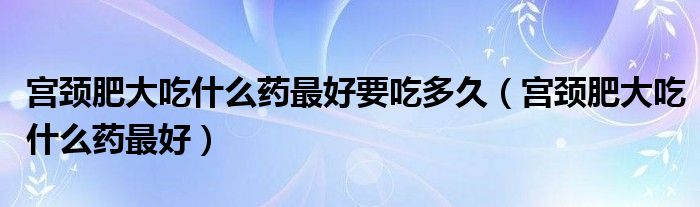 宮頸肥大吃什么藥最好要吃多久（宮頸肥大吃什么藥最好）