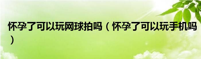 懷孕了可以玩網球拍嗎（懷孕了可以玩手機嗎）