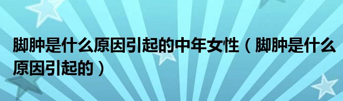 腳腫是什么原因引起的中年女性（腳腫是什么原因引起的）