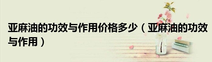 亞麻油的功效與作用價(jià)格多少（亞麻油的功效與作用）