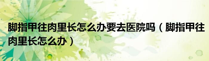 腳指甲往肉里長怎么辦要去醫(yī)院嗎（腳指甲往肉里長怎么辦）