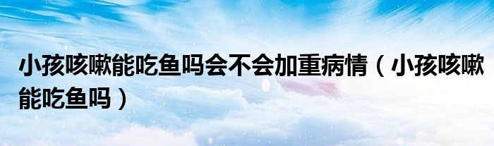小孩咳嗽能吃魚(yú)嗎會(huì)不會(huì)加重病情（小孩咳嗽能吃魚(yú)嗎）