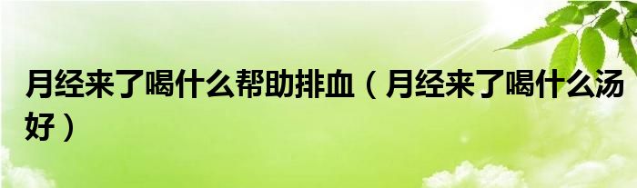 月經(jīng)來了喝什么幫助排血（月經(jīng)來了喝什么湯好）