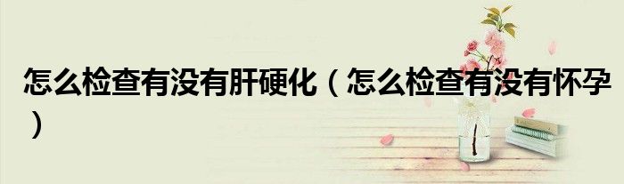 怎么檢查有沒(méi)有肝硬化（怎么檢查有沒(méi)有懷孕）