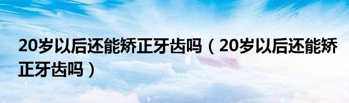 20歲以后還能矯正牙齒嗎（20歲以后還能矯正牙齒嗎）
