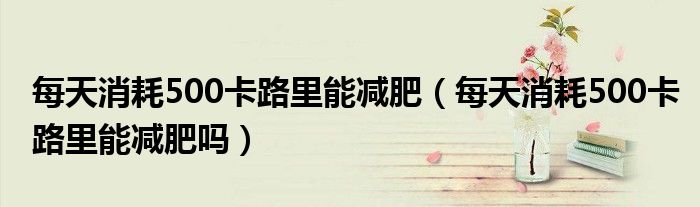 每天消耗500卡路里能減肥（每天消耗500卡路里能減肥嗎）