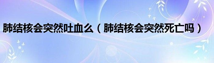 肺結(jié)核會(huì)突然吐血么（肺結(jié)核會(huì)突然死亡嗎）