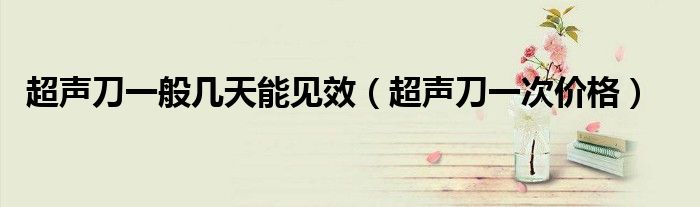 超聲刀一般幾天能見效（超聲刀一次價(jià)格）