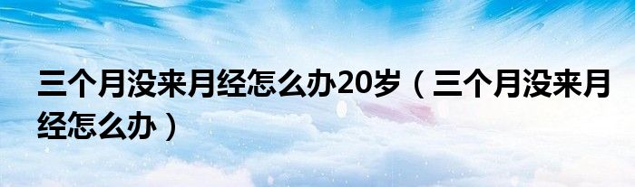 三個月沒來月經(jīng)怎么辦20歲（三個月沒來月經(jīng)怎么辦）