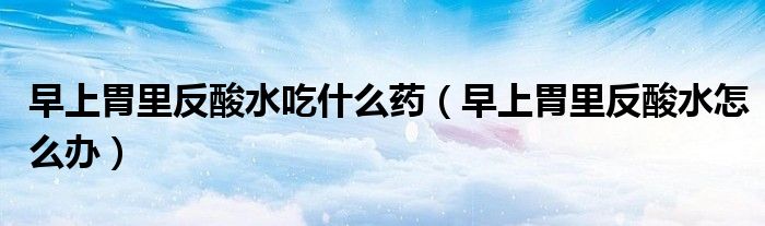 早上胃里反酸水吃什么藥（早上胃里反酸水怎么辦）