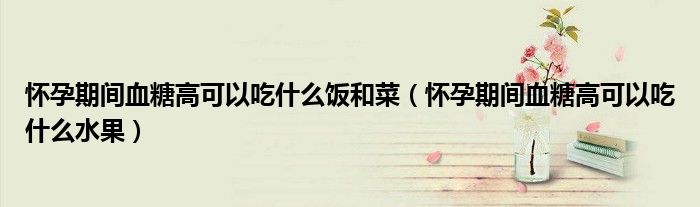 懷孕期間血糖高可以吃什么飯和菜（懷孕期間血糖高可以吃什么水果）