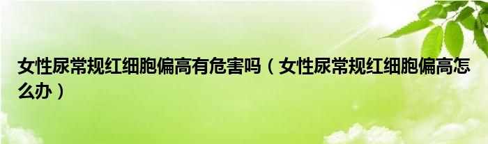 女性尿常規(guī)紅細(xì)胞偏高有危害嗎（女性尿常規(guī)紅細(xì)胞偏高怎么辦）