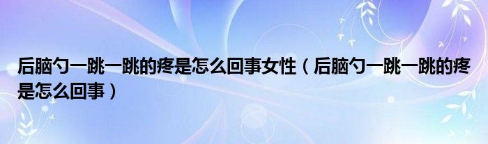 后腦勺一跳一跳的疼是怎么回事女性（后腦勺一跳一跳的疼是怎么回事）
