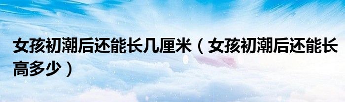 女孩初潮后還能長幾厘米（女孩初潮后還能長高多少）