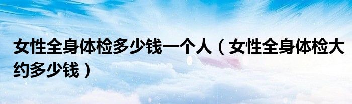 女性全身體檢多少錢一個(gè)人（女性全身體檢大約多少錢）