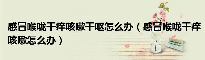 感冒喉嚨干癢咳嗽干嘔怎么辦（感冒喉嚨干癢咳嗽怎么辦）
