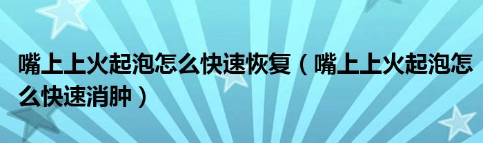 嘴上上火起泡怎么快速恢復(fù)（嘴上上火起泡怎么快速消腫）