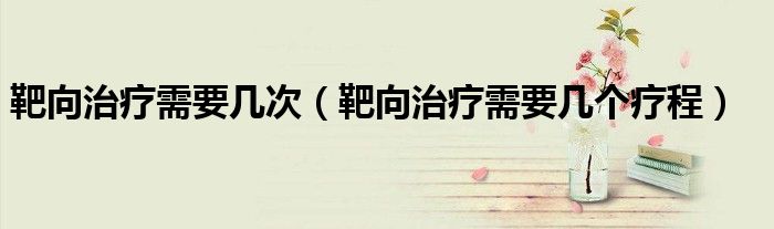 靶向治療需要幾次（靶向治療需要幾個(gè)療程）