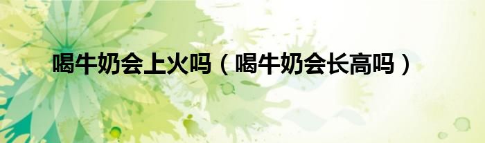 喝牛奶會上火嗎（喝牛奶會長高嗎）