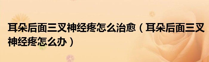 耳朵后面三叉神經(jīng)疼怎么治愈（耳朵后面三叉神經(jīng)疼怎么辦）