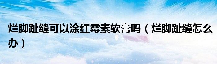 爛腳趾縫可以涂紅霉素軟膏嗎（爛腳趾縫怎么辦）