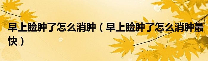 早上臉腫了怎么消腫（早上臉腫了怎么消腫最快）