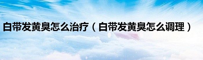 白帶發(fā)黃臭怎么治療（白帶發(fā)黃臭怎么調(diào)理）
