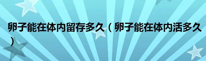 卵子能在體內(nèi)留存多久（卵子能在體內(nèi)活多久）
